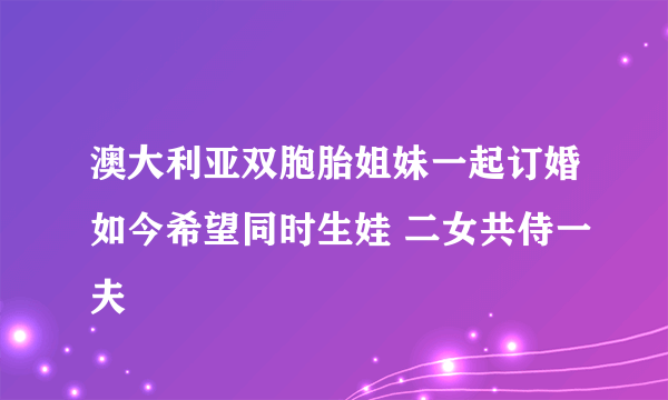 澳大利亚双胞胎姐妹一起订婚如今希望同时生娃 二女共侍一夫