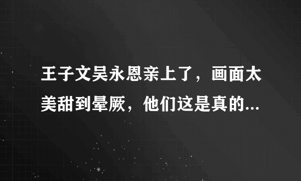 王子文吴永恩亲上了，画面太美甜到晕厥，他们这是真的在一起了吗？