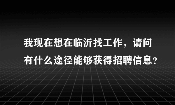 我现在想在临沂找工作，请问有什么途径能够获得招聘信息？