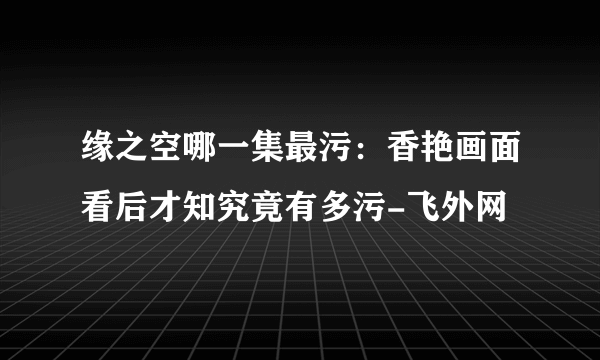 缘之空哪一集最污：香艳画面看后才知究竟有多污-飞外网