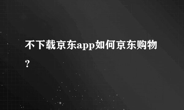 不下载京东app如何京东购物？