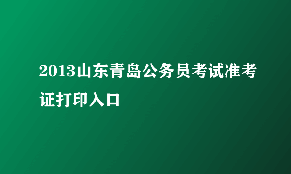 2013山东青岛公务员考试准考证打印入口