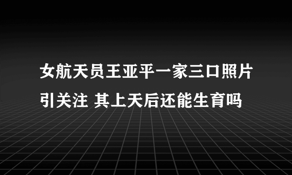 女航天员王亚平一家三口照片引关注 其上天后还能生育吗