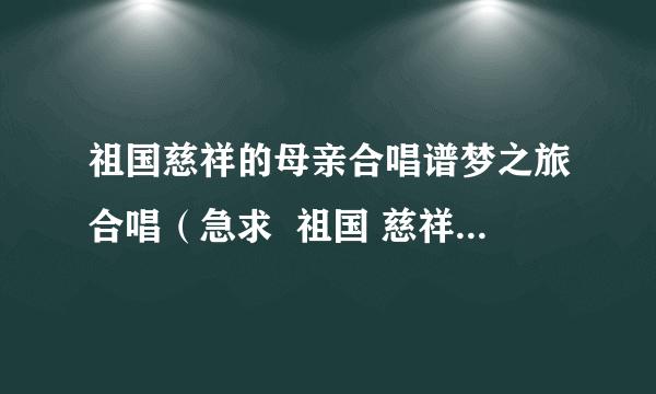 祖国慈祥的母亲合唱谱梦之旅合唱（急求  祖国 慈祥的母亲 的合唱歌谱）