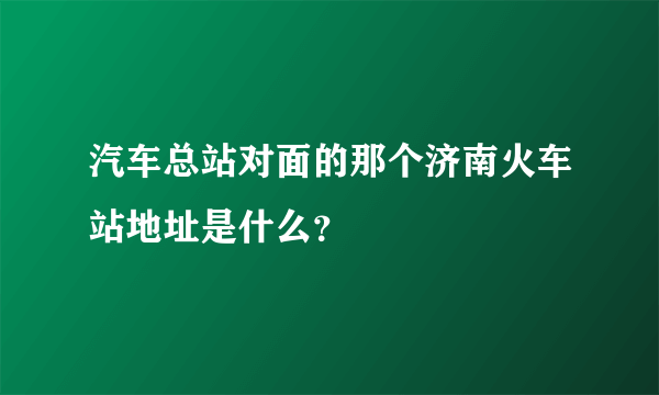 汽车总站对面的那个济南火车站地址是什么？