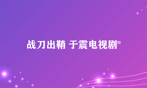 战刀出鞘 于震电视剧