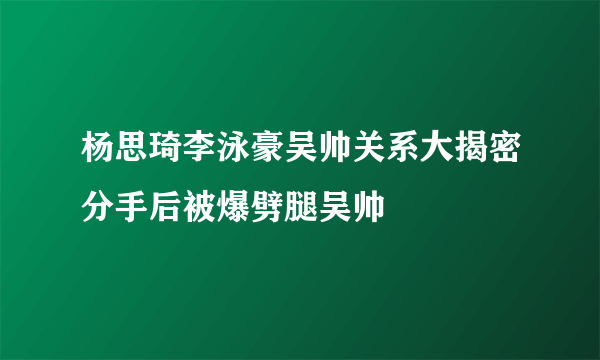 杨思琦李泳豪吴帅关系大揭密分手后被爆劈腿吴帅