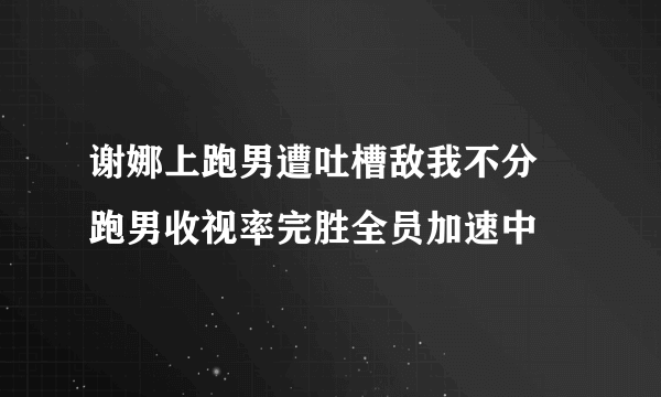 谢娜上跑男遭吐槽敌我不分 跑男收视率完胜全员加速中