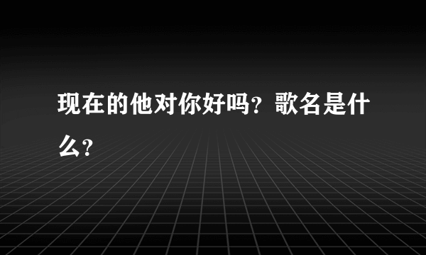 现在的他对你好吗？歌名是什么？