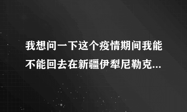 我想问一下这个疫情期间我能不能回去在新疆伊犁尼勒克县她说要回去我们在这里？