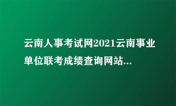 云南人事考试网2021云南事业单位联考成绩查询网站_成绩排名