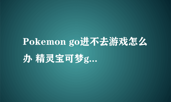 Pokemon go进不去游戏怎么办 精灵宝可梦go进不去解决方法