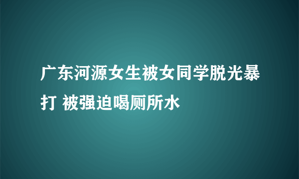 广东河源女生被女同学脱光暴打 被强迫喝厕所水