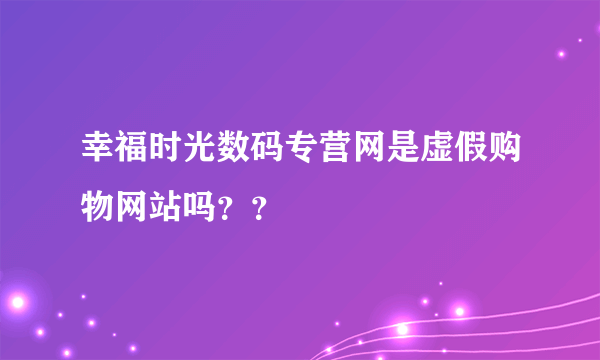 幸福时光数码专营网是虚假购物网站吗？？