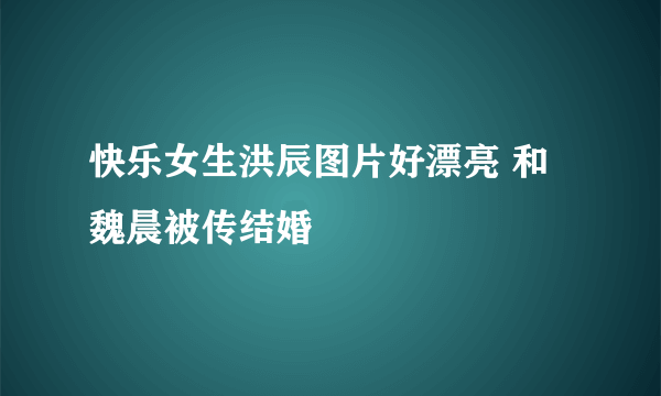 快乐女生洪辰图片好漂亮 和魏晨被传结婚