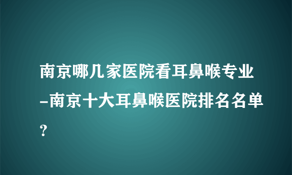 南京哪几家医院看耳鼻喉专业-南京十大耳鼻喉医院排名名单？