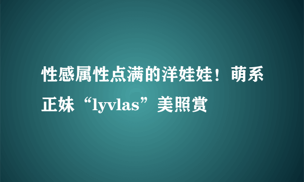 性感属性点满的洋娃娃！萌系正妹“lyvlas”美照赏