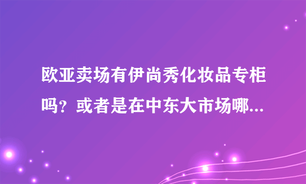 欧亚卖场有伊尚秀化妆品专柜吗？或者是在中东大市场哪里有卖的也可以！