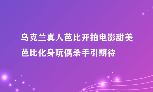 乌克兰真人芭比开拍电影甜美芭比化身玩偶杀手引期待