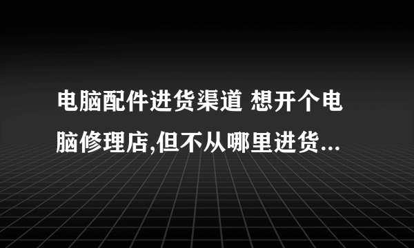 电脑配件进货渠道 想开个电脑修理店,但不从哪里进货(电脑配件),我山东是莱芜的,