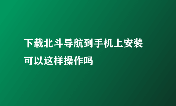 下载北斗导航到手机上安装 可以这样操作吗