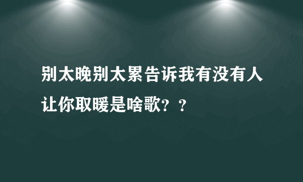 别太晚别太累告诉我有没有人让你取暖是啥歌？？