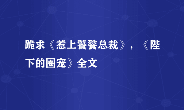 跪求《惹上饕餮总裁》，《陛下的圈宠》全文