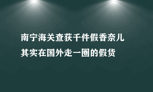 南宁海关查获千件假香奈儿 其实在国外走一圈的假货