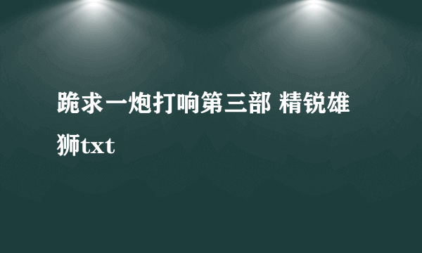 跪求一炮打响第三部 精锐雄狮txt