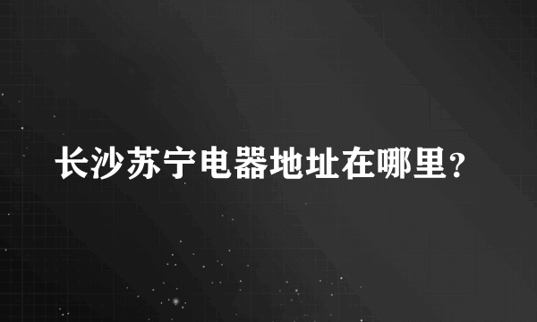 长沙苏宁电器地址在哪里？