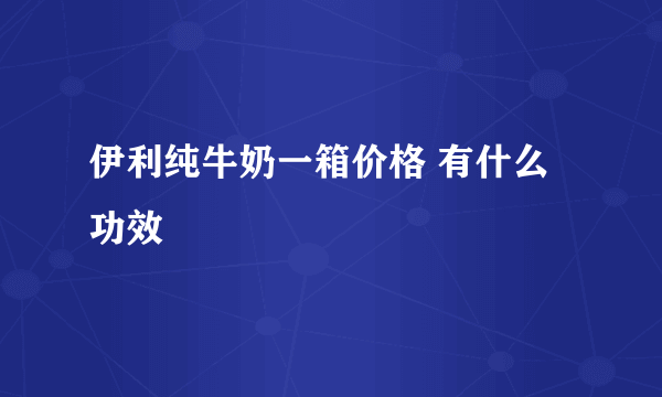 伊利纯牛奶一箱价格 有什么功效