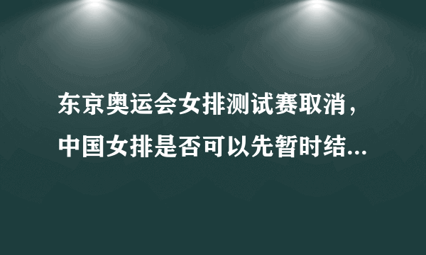 东京奥运会女排测试赛取消，中国女排是否可以先暂时结束封闭式集训？你怎么看？