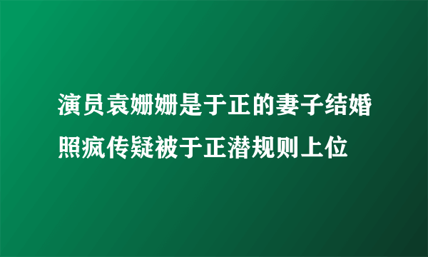 演员袁姗姗是于正的妻子结婚照疯传疑被于正潜规则上位