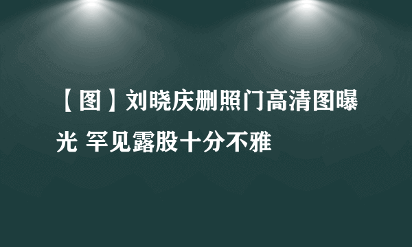 【图】刘晓庆删照门高清图曝光 罕见露股十分不雅