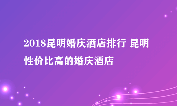 2018昆明婚庆酒店排行 昆明性价比高的婚庆酒店