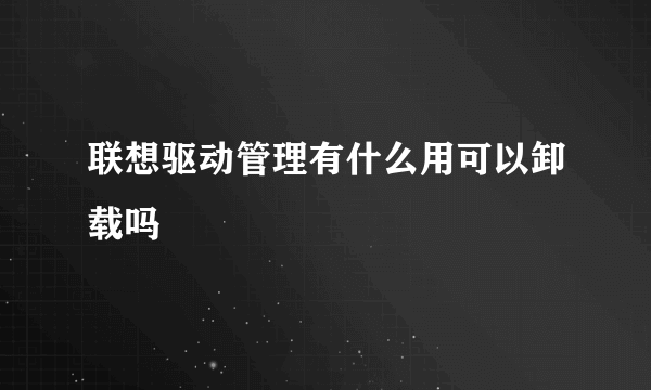 联想驱动管理有什么用可以卸载吗