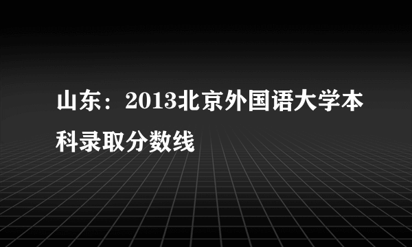 山东：2013北京外国语大学本科录取分数线