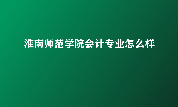 淮南师范学院会计专业怎么样