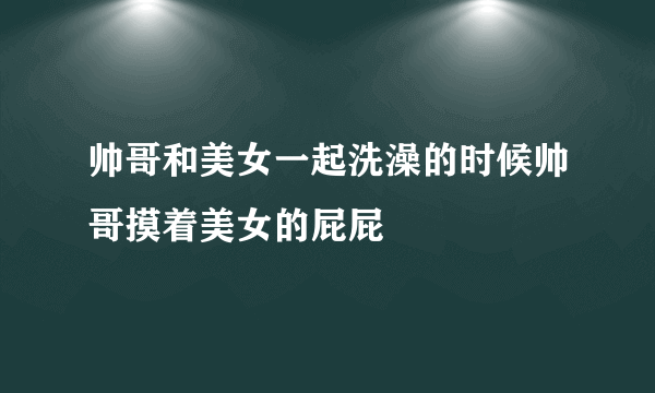 帅哥和美女一起洗澡的时候帅哥摸着美女的屁屁