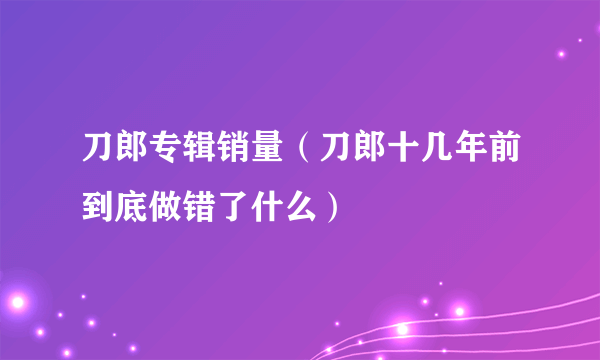 刀郎专辑销量（刀郎十几年前到底做错了什么）