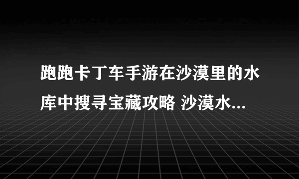 跑跑卡丁车手游在沙漠里的水库中搜寻宝藏攻略 沙漠水库宝藏位置分享