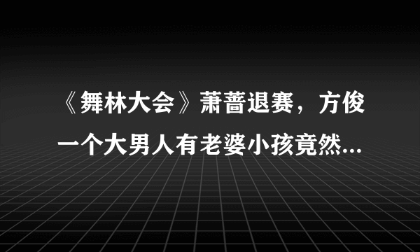 《舞林大会》萧蔷退赛，方俊一个大男人有老婆小孩竟然为此泣不成声这让方俊老婆情何以堪啊