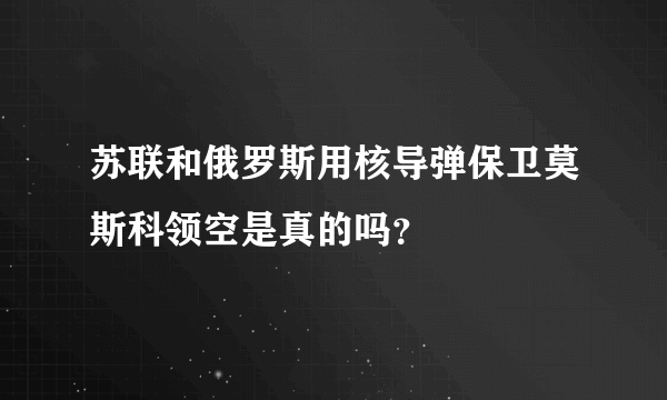 苏联和俄罗斯用核导弹保卫莫斯科领空是真的吗？