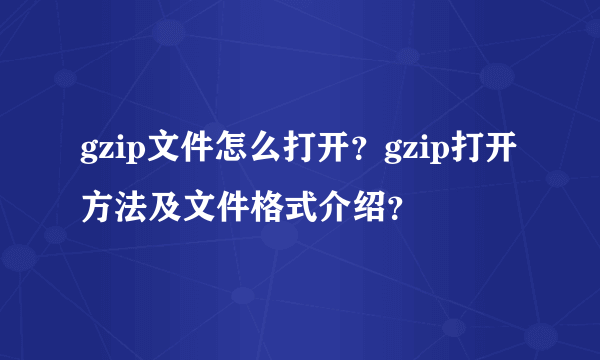 gzip文件怎么打开？gzip打开方法及文件格式介绍？