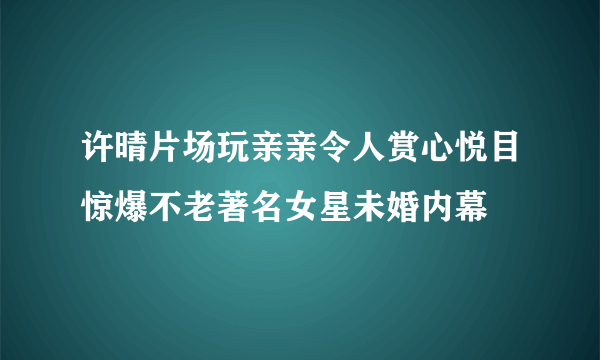 许晴片场玩亲亲令人赏心悦目惊爆不老著名女星未婚内幕