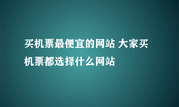 买机票最便宜的网站 大家买机票都选择什么网站