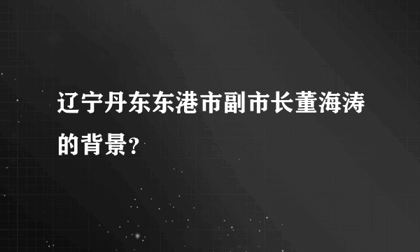 辽宁丹东东港市副市长董海涛的背景？