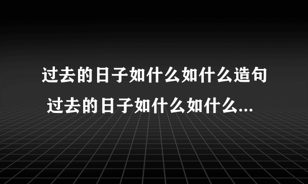 过去的日子如什么如什么造句 过去的日子如什么如什么造句大全