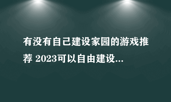 有没有自己建设家园的游戏推荐 2023可以自由建设家园的游戏大全