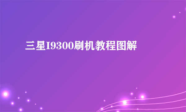 三星I9300刷机教程图解